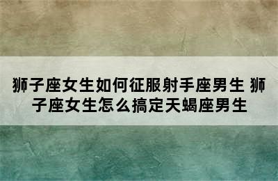 狮子座女生如何征服射手座男生 狮子座女生怎么搞定天蝎座男生